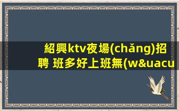 紹興ktv夜場(chǎng)招聘 班多好上班無(wú)要求 生意巨好輕松上班
